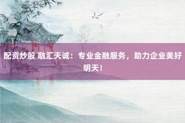 配资炒股 融汇天诚：专业金融服务，助力企业美好明天！