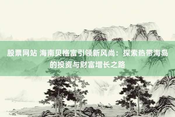 股票网站 海南贝格富引领新风尚：探索热带海岛的投资与财富增长之路