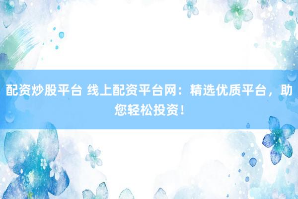 配资炒股平台 线上配资平台网：精选优质平台，助您轻松投资！