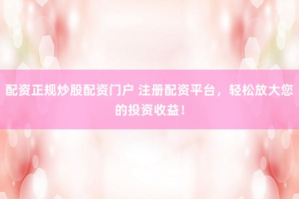 配资正规炒股配资门户 注册配资平台，轻松放大您的投资收益！