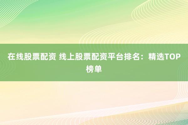 在线股票配资 线上股票配资平台排名:精选TOP榜单