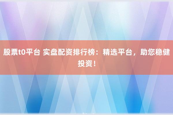 股票t0平台 实盘配资排行榜:精选平台,助您稳健投资!
