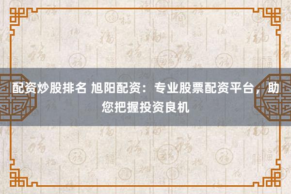 配资炒股排名 旭阳配资：专业股票配资平台，助您把握投资良机