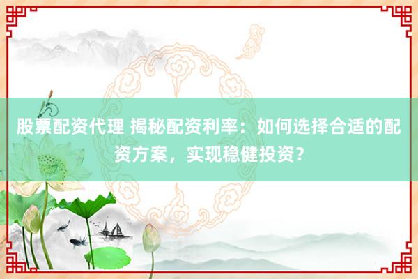 股票配资代理 揭秘配资利率:如何选择合适的配资方案,实现稳健投资?