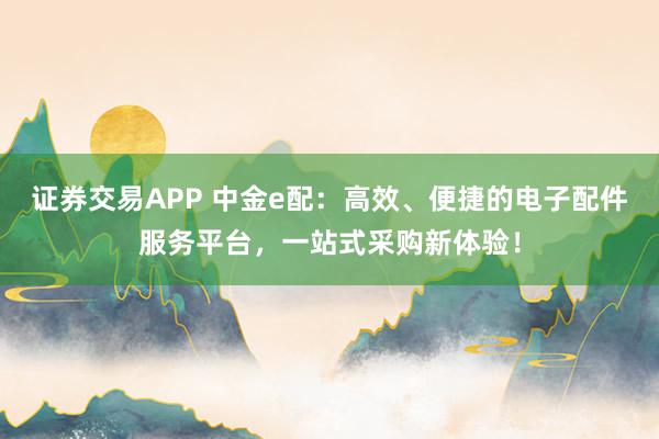 证券交易APP 中金e配：高效、便捷的电子配件服务平台，一站式采购新体验！