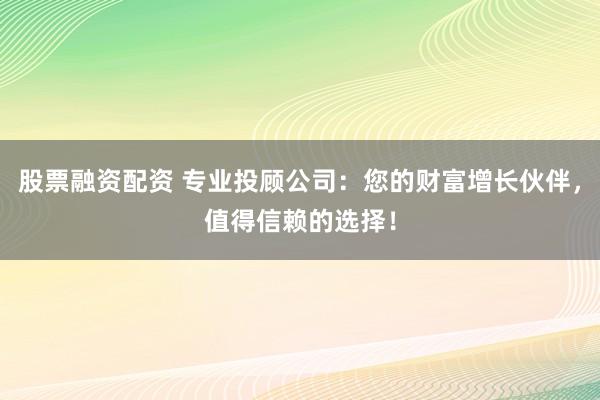 股票融资配资 专业投顾公司：您的财富增长伙伴，值得信赖的选择！