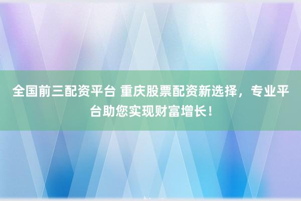 全国前三配资平台 重庆股票配资新选择，专业平台助您实现财富增长！