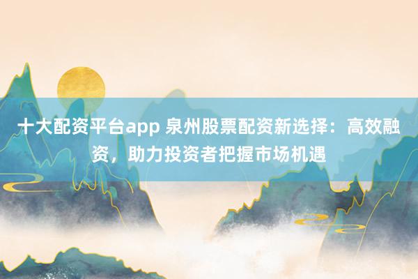十大配资平台app 泉州股票配资新选择：高效融资，助力投资者把握市场机遇