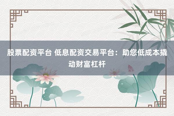 股票配资平台 低息配资交易平台:助您低成本撬动财富杠杆