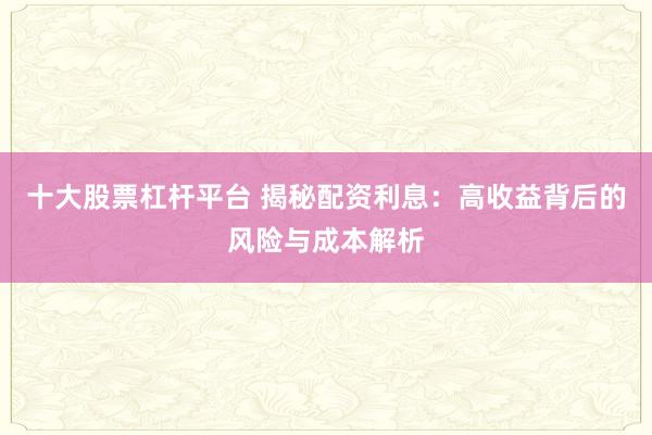 十大股票杠杆平台 揭秘配资利息:高收益背后的风险与成本解析