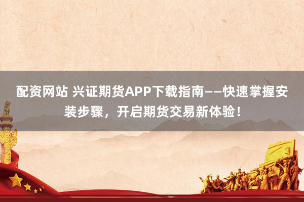 配资网站 兴证期货APP下载指南——快速掌握安装步骤，开启期货交易新体验！