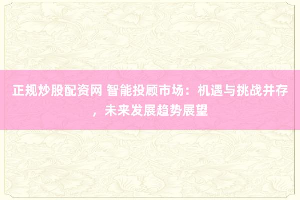 正规炒股配资网 智能投顾市场：机遇与挑战并存，未来发展趋势展望