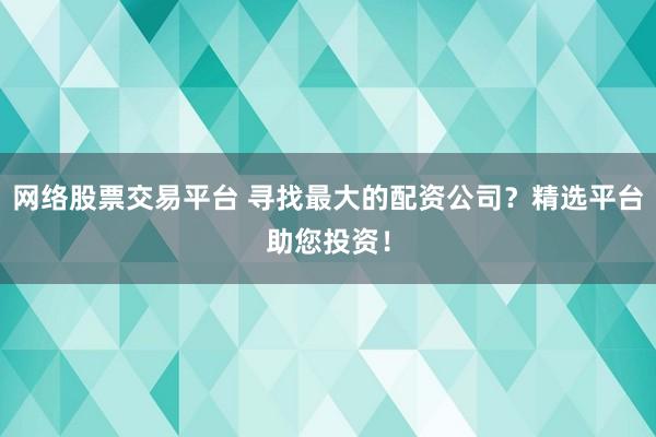 网络股票交易平台 寻找最大的配资公司？精选平台助您投资！