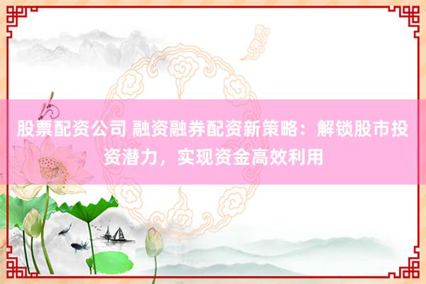 股票配资公司 融资融券配资新策略：解锁股市投资潜力，实现资金高效利用