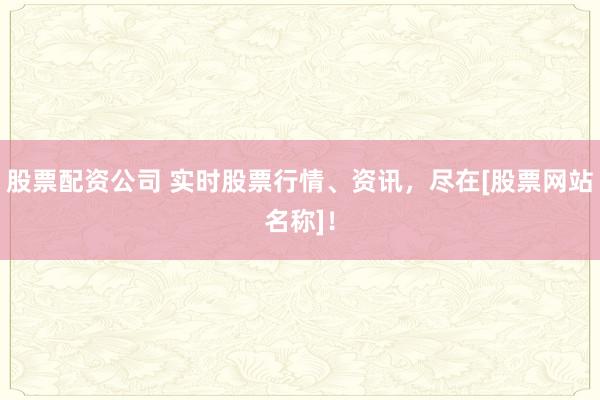 股票配资公司 实时股票行情、资讯，尽在[股票网站名称]！