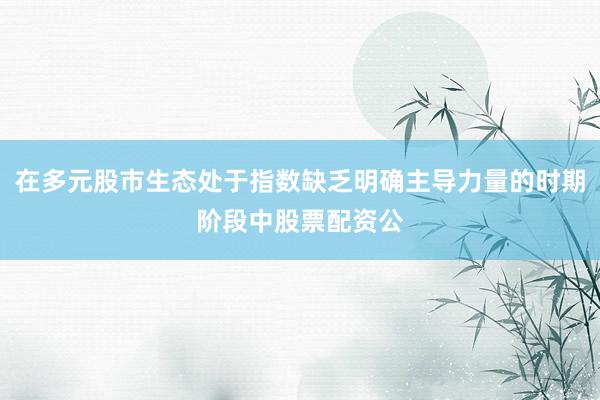 在多元股市生态处于指数缺乏明确主导力量的时期阶段中股票配资公