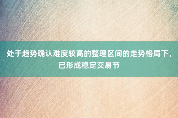处于趋势确认难度较高的整理区间的走势格局下，已形成稳定交易节