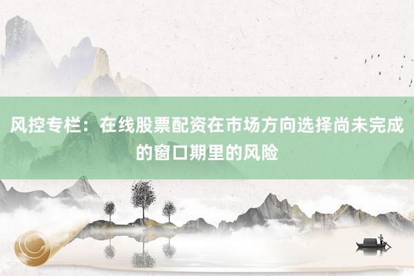 风控专栏：在线股票配资在市场方向选择尚未完成的窗口期里的风险