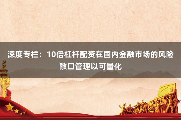 深度专栏：10倍杠杆配资在国内金融市场的风险敞口管理以可量化