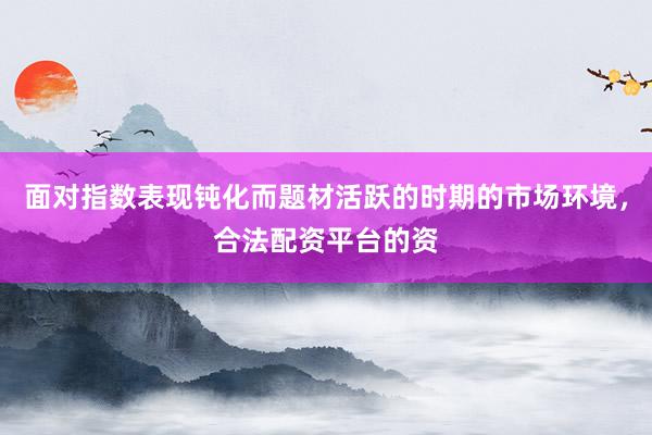面对指数表现钝化而题材活跃的时期的市场环境，合法配资平台的资