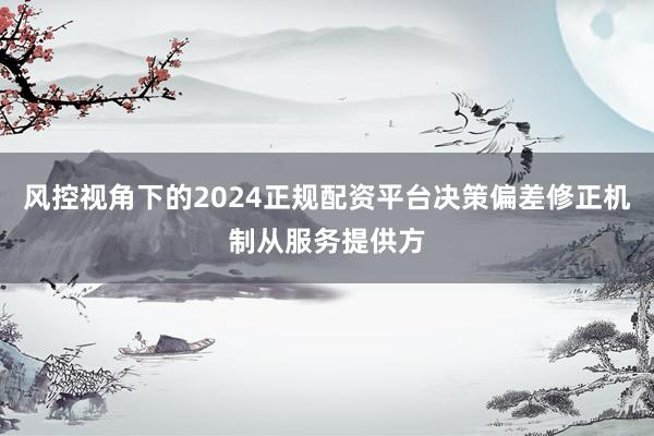 风控视角下的2024正规配资平台决策偏差修正机制从服务提供方