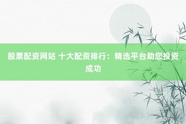 股票配资网站 十大配资排行：精选平台助您投资成功
