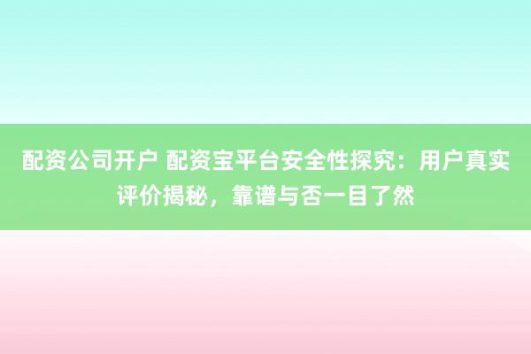 配资公司开户 配资宝平台安全性探究：用户真实评价揭秘，靠谱与否一目了然