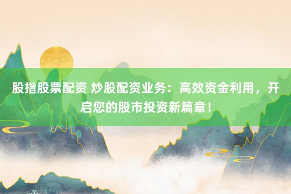 股指股票配资 炒股配资业务：高效资金利用，开启您的股市投资新篇章！