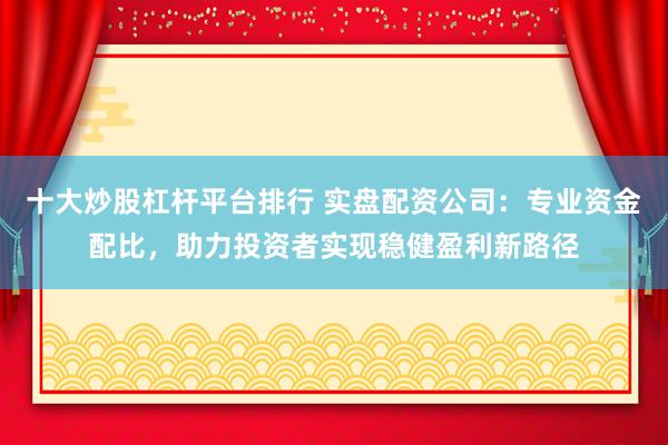 十大炒股杠杆平台排行 实盘配资公司：专业资金配比，助力投资者实现稳健盈利新路径