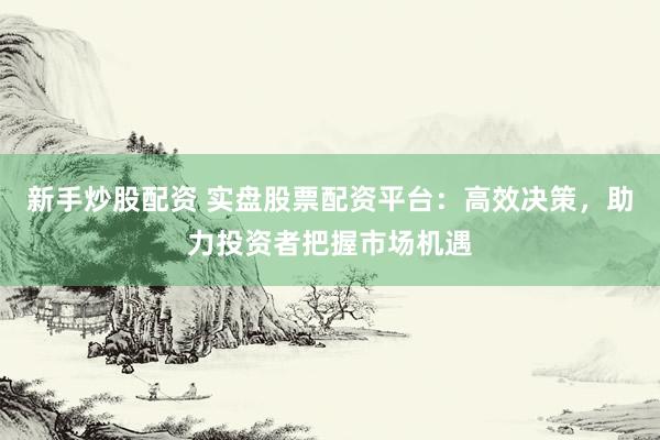 新手炒股配资 实盘股票配资平台：高效决策，助力投资者把握市场机遇