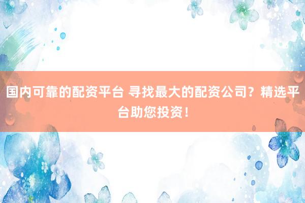 国内可靠的配资平台 寻找最大的配资公司？精选平台助您投资！