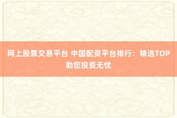 网上股票交易平台 中国配资平台排行：精选TOP助您投资无忧