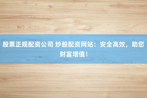 股票正规配资公司 炒股配资网站：安全高效，助您财富增值！