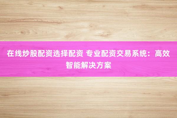 在线炒股配资选择配资 专业配资交易系统：高效智能解决方案