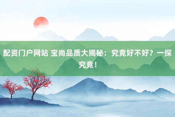 配资门户网站 宝尚品质大揭秘：究竟好不好？一探究竟！