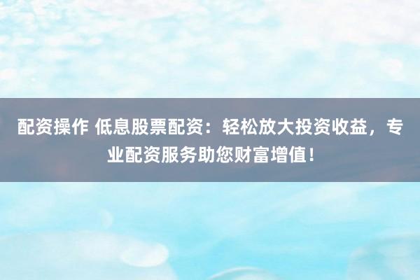 配资操作 低息股票配资：轻松放大投资收益，专业配资服务助您财富增值！