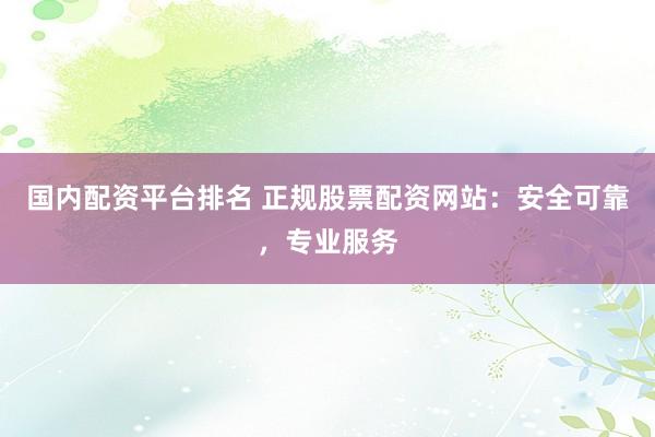 国内配资平台排名 正规股票配资网站：安全可靠，专业服务