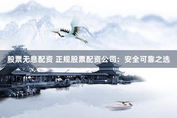 股票无息配资 正规股票配资公司：安全可靠之选