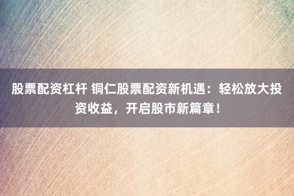 股票配资杠杆 铜仁股票配资新机遇：轻松放大投资收益，开启股市新篇章！