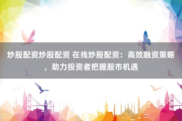 炒股配资炒股配资 在线炒股配资：高效融资策略，助力投资者把握股市机遇