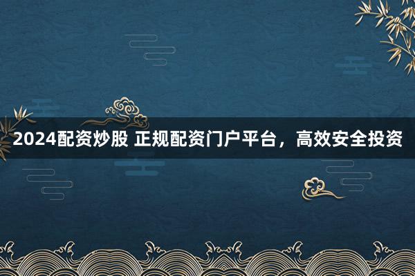 2024配资炒股 正规配资门户平台,高效安全投资