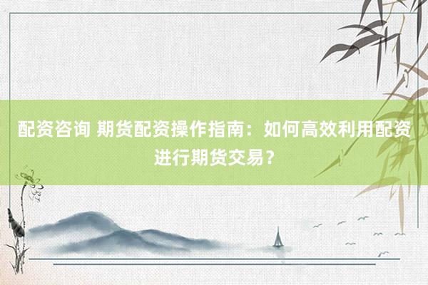 配资咨询 期货配资操作指南:如何高效利用配资进行期货交易?