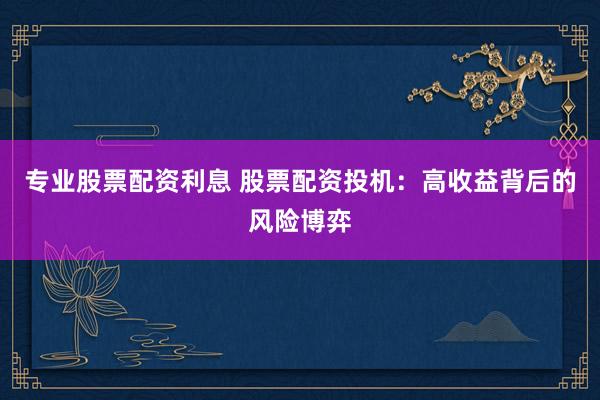 专业股票配资利息 股票配资投机:高收益背后的风险博弈
