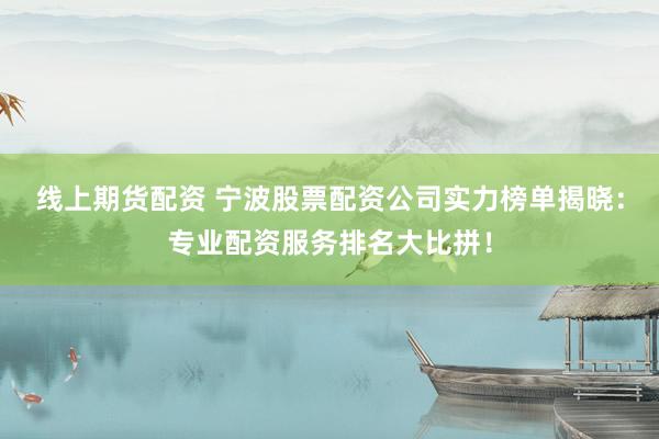 线上期货配资 宁波股票配资公司实力榜单揭晓：专业配资服务排名大比拼！