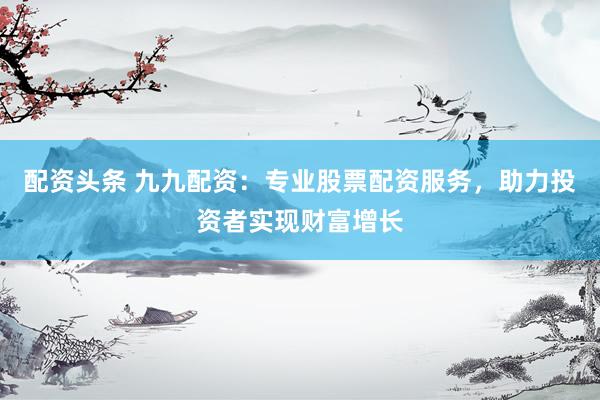 配资头条 九九配资：专业股票配资服务，助力投资者实现财富增长