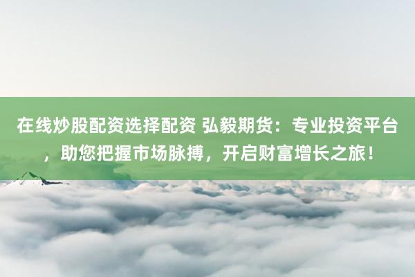 在线炒股配资选择配资 弘毅期货:专业投资平台,助您把握市场脉搏,开启财富增长之旅!