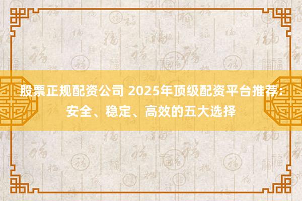 股票正规配资公司 2025年顶级配资平台推荐：安全、稳定、高效的五大选择