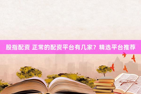 股指配资 正常的配资平台有几家？精选平台推荐