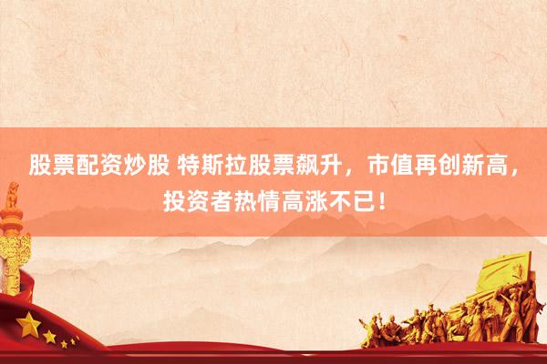 股票配资炒股 特斯拉股票飙升，市值再创新高，投资者热情高涨不已！