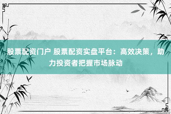 股票配资门户 股票配资实盘平台：高效决策，助力投资者把握市场脉动